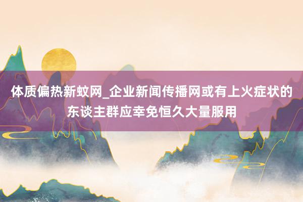 体质偏热新蚊网_企业新闻传播网或有上火症状的东谈主群应幸免恒久大量服用
