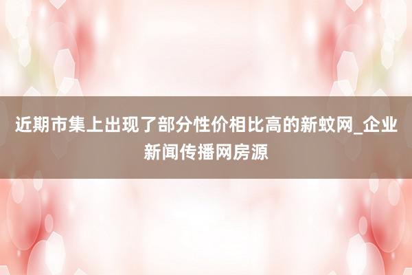 近期市集上出现了部分性价相比高的新蚊网_企业新闻传播网房源