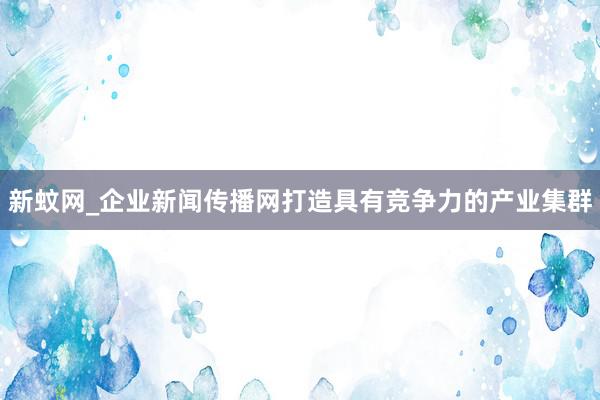 新蚊网_企业新闻传播网打造具有竞争力的产业集群